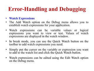 Error-Handling and Debugging
• Watch Expressions
• The Add Watch option on the Debug menu allows you to
  establish watch expressions for your application.
• Watch expressions can be variable values or logical
  expressions you want to view or test. Values of watch
  expressions are displayed in the watch window.
• In break mode, you can use the Quick Watch button on the
  toolbar to add watch expressions you need.
• Simply put the cursor on the variable or expression you want
  to add to the watch list and click the Quick Watch button.
• Watch expressions can be edited using the Edit Watch option
  on the Debug menu.
 