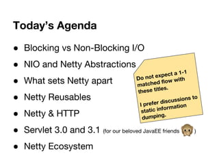 Today’s Agenda
● Blocking vs Non-Blocking I/O
● NIO and Netty Abstractions
● What sets Netty apart
● Netty Reusables
● Netty & HTTP
● Servlet 3.0 and 3.1 (for our beloved JavaEE friends )
● Netty Ecosystem
Do not expect a 1-1
matched flow with
these titles.
I prefer discussions to
static information
dumping.
 