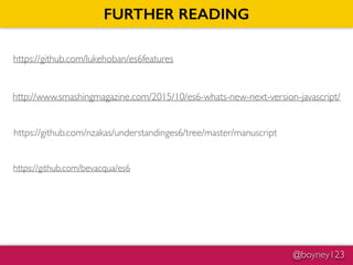 @boyney123
FURTHER READING
https://github.com/lukehoban/es6features
http://www.smashingmagazine.com/2015/10/es6-whats-new-next-version-javascript/
https://github.com/nzakas/understandinges6/tree/master/manuscript
https://github.com/bevacqua/es6
 