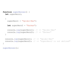 function superHeroes() {
let superHero1;
{
superHero1 = "Spider-Man";
let superHero2 = "Batman";
console.log(superHero1); // => "Spider-Man"
console.log(superHero2); // => "Batman"
}
console.log(superHero1); // => "Spider-Man"
console.log(superHero2); // => "superHero2 is not defined"
}
superHeroes();
 