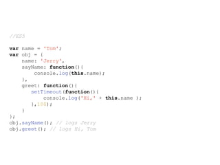 //ES5
var name = 'Tom';
var obj = {
name: 'Jerry',
sayName: function(){
console.log(this.name);
},
greet: function(){
setTimeout(function(){
console.log('Hi,' + this.name );
},100);
}
};
obj.sayName(); // logs Jerry
obj.greet(); // logs Hi, Tom
 