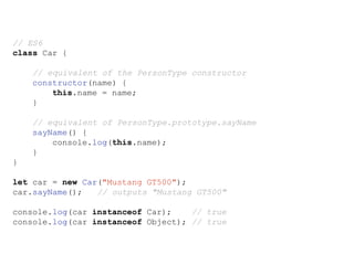 // ES6
class Car {
// equivalent of the PersonType constructor
constructor(name) {
this.name = name;
}
// equivalent of PersonType.prototype.sayName
sayName() {
console.log(this.name);
}
}
let car = new Car("Mustang GT500");
car.sayName(); // outputs "Mustang GT500"
console.log(car instanceof Car); // true
console.log(car instanceof Object); // true
 
