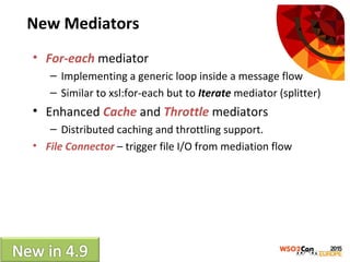 New Mediators
• For-each mediator
– Implementing a generic loop inside a message flow
– Similar to xsl:for-each but to Iterate mediator (splitter)
• Enhanced Cache and Throttle mediators
– Distributed caching and throttling support.
• File Connector – trigger file I/O from mediation flow
 