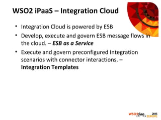 WSO2 iPaaS – Integration Cloud
• Integration Cloud is powered by ESB
• Develop, execute and govern ESB message flows in
the cloud. – ESB as a Service
• Execute and govern preconfigured Integration
scenarios with connector interactions. –
Integration Templates
 