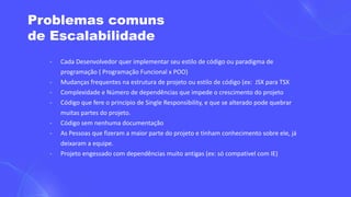 Problemas comuns
de Escalabilidade
- Cada Desenvolvedor quer implementar seu estilo de código ou paradigma de
programação ( Programação Funcional x POO)
- Mudanças frequentes na estrutura de projeto ou estilo de código (ex: JSX para TSX
- Complexidade e Número de dependências que impede o crescimento do projeto
- Código que fere o princípio de Single Responsibility, e que se alterado pode quebrar
muitas partes do projeto.
- Código sem nenhuma documentação
- As Pessoas que fizeram a maior parte do projeto e tinham conhecimento sobre ele, já
deixaram a equipe.
- Projeto engessado com dependências muito antigas (ex: só compativel com IE)
 