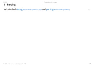 10/15/2020 Escape analysis in the Go compiler
https://talks.cuonglm.xyz/escape-analysis-in-go-compiler.slide#1 14/57
1 - Parsing1 - Parsing
Includes bothIncludes both lexinglexing(https://en.wikipedia.org/wiki/Lexical_analysis)(https://en.wikipedia.org/wiki/Lexical_analysis)andand parsingparsing(https://en.wikipedia.org/wiki/Parsing)(https://en.wikipedia.org/wiki/Parsing) 1414
 