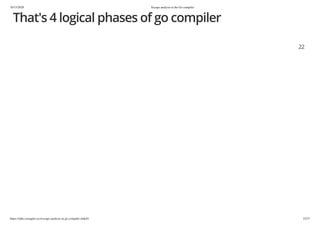 10/15/2020 Escape analysis in the Go compiler
https://talks.cuonglm.xyz/escape-analysis-in-go-compiler.slide#1 22/57
That's 4 logical phases of go compilerThat's 4 logical phases of go compiler
2222
 