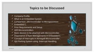 Total Slide 34 2
Topics to be Discussed
 Company Profile.
 What is an Embedded System
 Comparison : Microcontroller vs Microprocessor.
 Embedded C.
 Prior Requirements and Setup.
 AVR Microcontrollers
 Basic devices to be attached with Microcontroller.
 Importance of Ram Managements in Embedded C.
 Concept of interrupts in Atmega8 Microcontroller .
 GJU Parking System using Interrupt Handling.
 