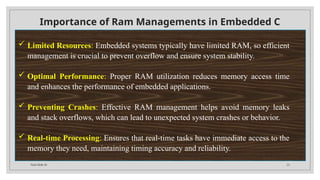 Total Slide 34 23
Importance of Ram Managements in Embedded C
 Limited Resources: Embedded systems typically have limited RAM, so efficient
management is crucial to prevent overflow and ensure system stability.
 Optimal Performance: Proper RAM utilization reduces memory access time
and enhances the performance of embedded applications.
 Preventing Crashes: Effective RAM management helps avoid memory leaks
and stack overflows, which can lead to unexpected system crashes or behavior.
 Real-time Processing: Ensures that real-time tasks have immediate access to the
memory they need, maintaining timing accuracy and reliability.
 