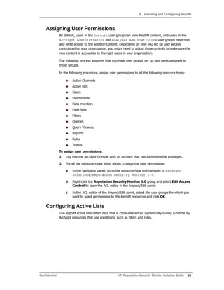 2 Installing and Configuring RepSM
Confidential HP Reputation Security Monitor Solution Guide 19
Assigning User Permissions
By default, users in the Default user group can view RepSM content, and users in the
ArcSight Administrators and Analyzer Administrators user groups have read
and write access to the solution content. Depending on how you set up user access
controls within your organization, you might need to adjust those controls to make sure the
new content is accessible to the right users in your organization.
The following process assumes that you have user groups set up and users assigned to
those groups.
In the following procedure, assign user permissions to all the following resource types:
 Active Channels
 Active lists
 Cases
 Dashboards
 Data monitors
 Field Sets
 Filters
 Queries
 Query Viewers
 Reports
 Rules
 Trends
To assign user permissions:
1 Log into the ArcSight Console with an account that has administrative privileges.
2 For all the resource types listed above, change the user permissions:
a In the Navigator panel, go to the resource type and navigate to ArcSight
Solutions/Reputation Security Monitor 1.0.
b Right-click the Reputation Security Monitor 1.0 group and select Edit Access
Control to open the ACL editor in the Inspect/Edit panel.
c In the ACL editor of the Inspect/Edit panel, select the user groups for which you
want to grant permissions to the RepSM resources and click OK.
Configuring Active Lists
The RepSM active lists retain data that is cross-referenced dynamically during run-time by
ArcSight resources that use conditions, such as filters and rules.
 