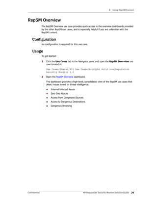 3 Using RepSM Content
Confidential HP Reputation Security Monitor Solution Guide 29
RepSM Overview
The RepSM Overview use case provides quick access to the overview dashboards provided
by the other RepSM use cases, and is especially helpful if you are unfamiliar with the
RepSM content.
Configuration
No configuration is required for this use case.
Usage
To get started:
1 Click the Use Cases tab in the Navigator panel and open the RepSM Overview use
case located in:
Use Cases/Shared/All Use Cases/ArcSight Solutions/Reputation
Security Monitor 1.0
2 Open the RepSM Overview dashboard.
The dashboard provides a high-level, consolidated view of the RepSM use cases that
detect issues based on threat intelligence:
 Internal Infected Assets
 Zero Day Attacks
 Access from Dangerous Sources
 Access to Dangerous Destinations
 Dangerous Browsing
 