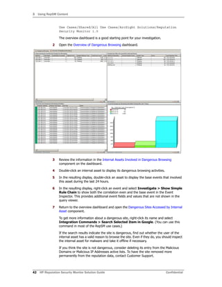 3 Using RepSM Content
42 HP Reputation Security Monitor Solution Guide Confidential
Use Cases/Shared/All Use Cases/ArcSight Solutions/Reputation
Security Monitor 1.0
The overview dashboard is a good starting point for your investigation.
2 Open the Overview of Dangerous Browsing dashboard.
3 Review the information in the Internal Assets Involved in Dangerous Browsing
component on the dashboard.
4 Double-click an internal asset to display its dangerous browsing activities.
5 In the resulting display, double-click an asset to display the base events that involved
this asset during the last 24 hours.
6 In the resulting display, right-click an event and select Investigate > Show Simple
Rule Chain to show both the correlation even and the base event in the Event
Inspector. This provides additional event fields and values that are not shown in the
query viewer.
7 Return to the overview dashboard and open the Dangerous Sites Accessed by Internal
Asset component.
To get more information about a dangerous site, right-click its name and select
Integration Commands > Search Selected Item in Google. (You can use this
command in most of the RepSM use cases.)
If the search results indicate the site is dangerous, find out whether the user of the
internal asset has a valid reason to browse the site. Even if they do, you should inspect
the internal asset for malware and take it offline if necessary.
If you think the site is not dangerous, consider deleting its entry from the Malicious
Domains or Malicious IP Addresses active lists. To have the site removed more
permanently from the reputation data, contact Customer Support.
 