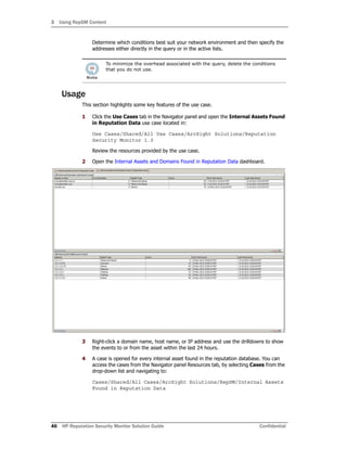 3 Using RepSM Content
46 HP Reputation Security Monitor Solution Guide Confidential
Determine which conditions best suit your network environment and then specify the
addresses either directly in the query or in the active lists.
To minimize the overhead associated with the query, delete the conditions
that you do not use.
Usage
This section highlights some key features of the use case.
1 Click the Use Cases tab in the Navigator panel and open the Internal Assets Found
in Reputation Data use case located in:
Use Cases/Shared/All Use Cases/ArcSight Solutions/Reputation
Security Monitor 1.0
Review the resources provided by the use case.
2 Open the Internal Assets and Domains Found in Reputation Data dashboard.
3 Right-click a domain name, host name, or IP address and use the drilldowns to show
the events to or from the asset within the last 24 hours.
4 A case is opened for every internal asset found in the reputation database. You can
access the cases from the Navigator panel Resources tab, by selecting Cases from the
drop-down list and navigating to:
Cases/Shared/All Cases/ArcSight Solutions/RepSM/Internal Assets
Found in Reputation Data
 