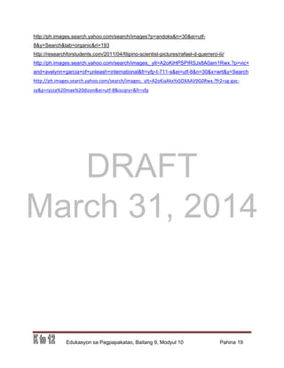 DRAFT
March 31, 2014
Edukasyon sa Pagpapakatao, Baitang 9, Modyul 10 Pahina 19
http://ph.images.search.yahoo.com/search/images?p=andoks&n=30&ei=utf-
8&y=Search&tab=organic&ri=193
http://researchforstudents.com/2011/04/filipino-scientist-pictures/rafael-d-guerrero-iii/
http://ph.images.search.yahoo.com/search/images;_ylt=A2oKiHPSPIRSJx8A0am1Rwx.?p=vic+
and+avelynn+garcia+of+unleash+international&fr=yfp-t-711-s&ei=utf-8&n=30&x=wrt&y=Search
http://ph.images.search.yahoo.com/search/images;_ylt=A2oKiaAkxYxSOXAAV9G0Rwx.?fr2=sg-gac-
sy&p=ryzza%20mae%20dizon&ei=utf-8&iscqry=&fr=sfp
 