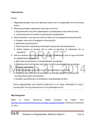 DRAFT
March 31, 2014
Edukasyon sa Pagpapakatao, Baitang 9, Modyul 4 Page 18
Pagsasabuhay
Panuto:
1. Magpangkat-pangkat nang may tiglilimang kasapi ayon sa pagkakalapit ng kani-kaniyang
tirahan.
2. Bilang isang pangkat, pagpasyahan ang mga sumusunod:
a. Ang pamayanan kung saan magsasagawa ng pangangalap ng mga datos (survey)
b. Ang lipunang sibil na kumikilos sa pamayanang napagkaisahan
3. Italâ sa kuwaderno ang mga sumusunod na datos ukol sa napagkaisahang lipunang sibil:
a. Pangalan, pamunuan at tanggapan ng lipunang sibil
b. Adbokasiya ng lipunang sibil
c. Petsa kung kailan nagsimulang makisangkot ang lipunang sibil sa pamayanan
d. Sariling pagtayá ng lipunang sibil sa antas ng tagumpay ng adbokasiya nito sa
pamayanan
4. Italâ sa kuwaderno ang mga sumusunod na datos na makakalap mula sa mga naninirahan
sa napagkaisahang pamayanan.
a. Mga usapín sa pamayanan na nangangailangan ng pagtugon
b. Pagkakasunod-sunod ng mga usapín ayon sa tindi ng pangangailangan ng agarang
pagtugon (prioritization)
c. Dahilan ng pagiging pangunahin ng usapíng tinayá bilang una sa talaan
d. Pagtayá ng mga naninirahan sa pamayanan sa antas ng pagtugon ng lipunang sibil
sa pangunahing usapín sa pamayanan
e. Mungkahi ng pangkat ayon sa kinalabasan ng pangangalap ng datos
Mga Sanggunian
Baker, A. (2012). Runner-Up: Malala Yousafzai, the Fighter. From
http://poy.time.com/2012/12/19/runner-up-malala-yousafzai-the-fighter/. Retrieved on November
13, 2013.
Anong pagpapahalaga ang maaaring magbunsod sa iyo upang makisangkot sa isang
lipunang sibil? Ano ang pinaka-layunin mo sa paikisangkot na ito?
 