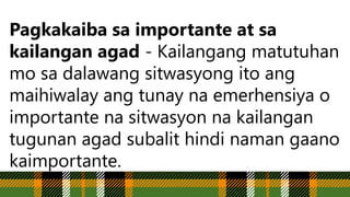 Pagkakaiba sa importante at sa
kailangan agad - Kailangang matutuhan
mo sa dalawang sitwasyong ito ang
maihiwalay ang tunay na emerhensiya o
importante na sitwasyon na kailangan
tugunan agad subalit hindi naman gaano
kaimportante.
 