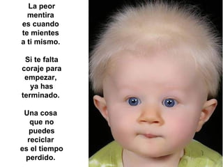 La peor mentira  es cuando  te mientes  a ti mismo.  Si te falta coraje para empezar,  ya has terminado.  Una cosa  que no puedes reciclar  es el tiempo perdido.   