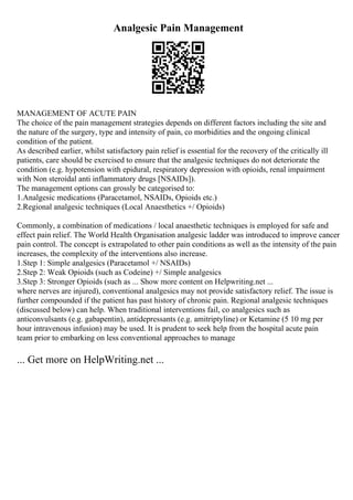Analgesic Pain Management
MANAGEMENT OF ACUTE PAIN
The choice of the pain management strategies depends on different factors including the site and
the nature of the surgery, type and intensity of pain, co morbidities and the ongoing clinical
condition of the patient.
As described earlier, whilst satisfactory pain relief is essential for the recovery of the critically ill
patients, care should be exercised to ensure that the analgesic techniques do not deteriorate the
condition (e.g. hypotension with epidural, respiratory depression with opioids, renal impairment
with Non steroidal anti inflammatory drugs [NSAIDs]).
The management options can grossly be categorised to:
1.Analgesic medications (Paracetamol, NSAIDs, Opioids etc.)
2.Regional analgesic techniques (Local Anaesthetics +/ Opioids)
Commonly, a combination of medications / local anaesthetic techniques is employed for safe and
effect pain relief. The World Health Organisation analgesic ladder was introduced to improve cancer
pain control. The concept is extrapolated to other pain conditions as well as the intensity of the pain
increases, the complexity of the interventions also increase.
1.Step 1: Simple analgesics (Paracetamol +/ NSAIDs)
2.Step 2: Weak Opioids (such as Codeine) +/ Simple analgesics
3.Step 3: Stronger Opioids (such as ... Show more content on Helpwriting.net ...
where nerves are injured), conventional analgesics may not provide satisfactory relief. The issue is
further compounded if the patient has past history of chronic pain. Regional analgesic techniques
(discussed below) can help. When traditional interventions fail, co analgesics such as
anticonvulsants (e.g. gabapentin), antidepressants (e.g. amitriptyline) or Ketamine (5 10 mg per
hour intravenous infusion) may be used. It is prudent to seek help from the hospital acute pain
team prior to embarking on less conventional approaches to manage
... Get more on HelpWriting.net ...
 