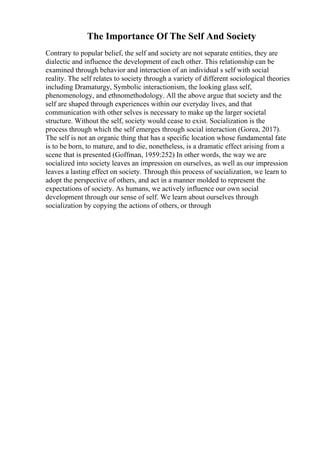 The Importance Of The Self And Society
Contrary to popular belief, the self and society are not separate entities, they are
dialectic and influence the development of each other. This relationship can be
examined through behavior and interaction of an individual s self with social
reality. The self relates to society through a variety of different sociological theories
including Dramaturgy, Symbolic interactionism, the looking glass self,
phenomenology, and ethnomethodology. All the above argue that society and the
self are shaped through experiences within our everyday lives, and that
communication with other selves is necessary to make up the larger societal
structure. Without the self, society would cease to exist. Socialization is the
process through which the self emerges through social interaction (Gorea, 2017).
The self is not an organic thing that has a specific location whose fundamental fate
is to be born, to mature, and to die, nonetheless, is a dramatic effect arising from a
scene that is presented (Goffman, 1959:252) In other words, the way we are
socialized into society leaves an impression on ourselves, as well as our impression
leaves a lasting effect on society. Through this process of socialization, we learn to
adopt the perspective of others, and act in a manner molded to represent the
expectations of society. As humans, we actively influence our own social
development through our sense of self. We learn about ourselves through
socialization by copying the actions of others, or through
 