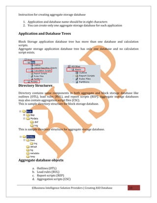 Instruction for creating aggregate storage database

   1. Application and database name should be in eight characters
   2. You can create only one aggregate storage database for each application

Application and Database Trees

Block Storage application database tree has more than one database and calculation
scripts.
Aggregate storage application database tree has only one database and no calculation
script exists.




Directory Structures

Directory contains same components in both aggregate and block storage database like
outlines (OTL), load rules (RUL), and report scripts (REP). Aggregate storage databases
may also contain aggregation script files (CSC).
This is sample directory structure for block storage database.




This is sample directory structure for aggregate storage database.




Aggregate database objects

          a.   Outlines (OTL)
          b.   Load rules (RUL)
          c.   Report scripts (REP)
          d.   Aggregation scripts (CSC)

          ©Business Intelligence Solution Providers | Creating ASO Database     13
 