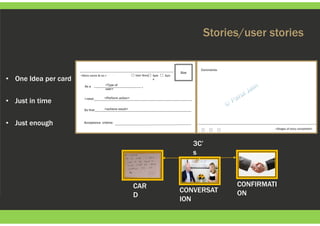 Stories/user stories
• One Idea per card
• Just in time
• Just enough
Size
As a
<Story name & no.> User Story Spik
e
Epic
I need
So that
,
Acceptance criteria:
Comments:
<Perform action>
<Type of
user>
<achieve result>
<Stages of story completed>
3C’
s
CONFIRMATI
ONCONVERSAT
ION
CAR
D
 