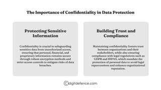 The Importance of Confidentiality in Data Protection
Protecting Sensitive
Information
Building Trust and
Compliance
Confidentiality is crucial in safeguarding
sensitive data from unauthorized access,
ensuring that personal, financial, and
proprietary information remains secure
through robust encryption methods and
strict access controls to mitigate risks of data
breaches.
Maintaining confidentiality fosters trust
between organizations and their
stakeholders, while also ensuring
compliance with legal regulations such as
GDPR and HIPAA, which mandate the
protection of personal data to avoid legal
repercussions and enhance organizational
reputation.
digitdefence.com
 
