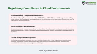 Regulatory Compliance in Cloud Environments
Understanding Compliance Frameworks
Data Residency Requirements
Third-Party Risk Management
Familiarity with compliance frameworks such as GDPR, HIPAA, and PCI-DSS is essential for organizations utilizing
cloud services. These frameworks provide guidelines for data protection, privacy, and security measures that must be
adhered to in cloud environments.
Organizations must be aware of data residency laws that dictate where data can be stored and processed. Compliance
with these regulations is crucial to avoid legal penalties and ensure that sensitive information is handled according to
local laws.
Evaluating the compliance posture of third-party cloud service providers is vital. Organizations should conduct
thorough assessments to ensure that their providers meet regulatory requirements, thereby mitigating risks
associated with outsourcing data management and storage.
www.digitdefence.com
 