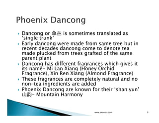 Dancong or 单丛 is sometimes translated as
‘single trunk’
Early dancong were made from same tree but in
recent decades dancong come to denote tea
made plucked from trees grafted of the same
parent plant
Dancong has different fragrances which gives it
its name- Mi Lan Xiang (Honey Orchid
Fragrance), Xin Ren Xiang (Almond Fragrance)
These fragrances are completely natural and no
non-tea ingredients are added
Phoenix Dancong are known for their ‘shan yun’
山韵- Mountain Harmony


                             www.peonyts.com      9
 