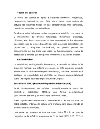 Teoría del control
La teoría del control se aplica a sistemas eléctricos, mecánicos,
neumáticos, hidráulicos, etc. Esta teoría tiene como objeto de
estudio los sistemas físicos en sus características más generales,
prescindiendo de las particularidades.
En el área industrial se encuentra una gran variedad de componentes
y mecanismos de diversa naturaleza; mecánicos, eléctricos,
térmicos, etc. Para comprender el funcionamiento de los sistemas
que hacen uso de estos dispositivos, sean procesos controlados de
producción o máquinas automáticas, es preciso poseer un
conocimiento de las leyes que rigen su funcionamiento, como la
estabilidad y errores que son partes inherentes a cualquier proceso.
La Estabilidad
La estabilidad, en Regulación Automática, a menudo se define de la
siguiente manera: un sistema es estable si, ante cualquier entrada
acotada en un intervalo cualquiera de tiempo, la salida también está
acotada. La estabilidad, así definida, se conoce como estabilidad
BIBO (del inglés Bounded-Input-Bounded-Output)
Estabilidad BIBO (Bounded-Input-Bounded-Output)
En el procesamiento de señales , específicamente la teoría de
control , la estabilidad BIBO es una forma de estabilidad
para lineales señales y sistemas que tienen entradas.
BIBO significa Bounded-entrada acotada-salida. Si un sistema es
BIBO estable, entonces la salida será limitada para cada entrada al
sistema que está limitada.
Una señal es limitada si hay un valor finito tal que la
magnitud de la señal no supera nunca , es decir
 