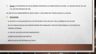 5. SALUD: LA SECREATRIA DE SALUD BRINDA ATENCION A LA POBLACION EN UN 60% , EL SEGURO SOCIAL EN 12%
Y EL SECTOR PRIVADO EN 10%.
UN 18% DE LOS HONDUREÑOS ES DECIR UNOS 1.5 MILLONES NO TIENEN ACCESO A LA SALUD.
6. EDUCACION:
- EL ACCESO A LA EDUCACION EN EL SECTOR RURAL ES DE UN 51% Y EN LA URBANA ES DE UN 64%
- EN LAS ZONAS RURALES HAY MAYOR INTERES POR TRABAJAR Y POR ESTUDIAR DEBIDO A LOS INDICES DE
POBREZA EXTREMA.
- EL 20% DE LAS ESCUELAS SON UNIDOCENTES.
- 16,000 EDUACDORES SIN EMPLEO.
- 8000 ESCUELAS SIN SISTEMA ELECTRICO.
 