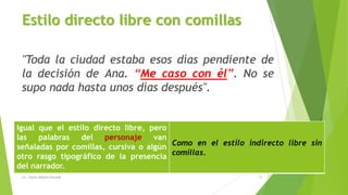 Estilo directo libre con comillas
"Toda la ciudad estaba esos días pendiente de
la decisión de Ana. “Me caso con él”. No se
supo nada hasta unos días después".
Igual que el estilo directo libre, pero
las palabras del personaje van
señaladas por comillas, cursiva o algún
otro rasgo tipográfico de la presencia
del narrador.
Como en el estilo indirecto libre sin
comillas.
Lic. Carlos Alberto Estrada 12
 