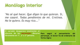 Monólogo interior
"No sé qué hacer. Que digan lo que quieran. Sí,
me casaré. Todos pendientes de mí. Cretinos.
No le quiero. Es muy rico..."
El narrador desaparece totalmente: el
discurso de los personajes discurre
libremente en 1ª, 2ª o 3ª persona.
Para seguir el pensamiento del
personaje, el lector ha de ordenarlo de
forma lógica
Lic. Carlos Alberto Estrada 9
 