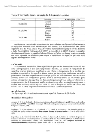 Tabela 2. Correlações lineares para cada dia de temperatura elevada.
Datas Modelos Correlação R² (%)
08/01/2008
Sobrino
Ulivieri
Carlos
1,3
1,4
1,7
05/09/2008
Sobrino
Ulivieri
Carlos
13,7
15,2
14,8
10/09/2008
Sobrino
Ulivieri
Carlos
16,5
16,1
16,0
Analisando-se os resultados, constata-se que as correlações não foram significativas para
as equações e datas utilizadas. As correlações para o dia 05 e 10 de Setembro de 2008 foram
superiores à do dia 08 de Janeiro de 2008 devido à menor contaminação por nuvens. Lazarim
e Zullo Junior (2009), Rodrigues et al. (2007) e Esquerdo et al. (2007) tiveram correlações
significativas utilizando os modelos Sobrino, Ulivieri e Carlos, em dias de geada, mostrando
que essas equações são eficientes para mapear a temperatura de superfície para dias com
registro de temperaturas baixas.
4. Conclusão
As correlações lineares não foram significativas para os três modelos utilizados nas três
datas correspondentes a dias com temperaturas elevadas. Os valores da temperatura de
superfície tiveram diferenças significativas em relação à temperatura do ar medida nas
estações meteorológicas de superfície. O que mostra que os modelos precisam de alterações
para mapear dias com temperaturas elevadas que podem ser mais frequentes no caso de um
aumento efetivo das temperaturas globais. Com o desenvolvimento de um modelo para
estimar a temperatura de superfície em dias com temperatura elevada será possível mapear a
temperatura através de imagens de satélite e, dessa forma, obter um detalhamento maior e
melhor para o monitoramento agrícola, uma vez que na imagem do satélite os valores são
dados a cada 1,21km2
enquanto as estações localizam-se a distâncias variáveis.
Agradecimentos
Ao Agritempo pelo fornecimento dos dados de superfície do estado de São Paulo.
Referências Bibliográficas
Almeida, C. A. S. de. Estimativa da temperatura de superfície cultivada com trigo (Triticum aestivum L.),
usando dados NOAA-14/AVHRR. Dissertação (Mestrado em Engenharia Agrícola)-Universidade Estadual de
Campinas, Campinas, 1996.
Esquerdo, J. C. D. M.; Antunes, J. F. G.; Baldwin, D. G.; Emery, W. J.; Zullo Jr, J. An automatic system for
AVHRR land surface product generation. International Journal of Remote Sensing, v.27, n.18, p.3925-3942,
2006.
Esquerdo, J. C. D.; Caramori, P. H.; Zullo J. J.; Pinto, H. S.; Assad, E. D. Análise da ocorrência de geadas no
Estado do Paraná com base na temperatura de superfície obtida dos dados AVHRR/NOAA. In: XIII Simpósio
Brasileiro de Sensoriamento Remoto, 2007, Florianópolis. Anais do XIIII Simpósio Brasileiro de
Sensoriamento Remoto. São José dos Campos : INPE, 2007. v. 1. p. 5623-5629.
Anais XV Simpósio Brasileiro de Sensoriamento Remoto - SBSR, Curitiba, PR, Brasil, 30 de abril a 05 de maio de 2011, INPE p.0083
0083
 