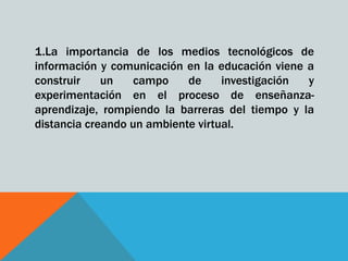 1.La importancia de los medios tecnológicos de
información y comunicación en la educación viene a
construir    un   campo     de     investigación y
experimentación en el proceso de enseñanza-
aprendizaje, rompiendo la barreras del tiempo y la
distancia creando un ambiente virtual.
 