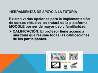 HERRAMIENTAS DE APOYO A LA TUTORIA
Existen varias opciones para la implementación
de cursos virtuales, se tratará de la plataforma
MOODLE por ser de mayor uso y familiaridad.
 CALIFICACIÓN: El profesor tiene acceso a
  una zona que resume todas las calificaciones
  de los participantes.
 