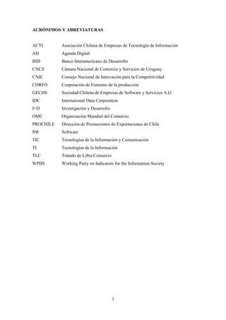 2
ACRÓNIMOS Y ABREVIATURAS
ACTI Asociación Chilena de Empresas de Tecnología de Información
AD Agenda Digital
BID Banco Interamericano de Desarrollo
CNCS Cámara Nacional de Comercio y Servicios de Uruguay
CNIC Consejo Nacional de Innovación para la Competitividad
CORFO Corporación de Fomento de la producción
GECHS Sociedad Chilena de Empresas de Software y Servicios A.G
IDC International Data Corporation
I+D Investigación y Desarrollo
OMC Organización Mundial del Comercio
PROCHILE Dirección de Promociones de Exportaciones de Chile
SW Software
TIC Tecnologías de la Información y Comunicación
TI Tecnologías de la Información
TLC Tratado de Libre Comercio
WPIIS Working Party on Indicators for the Information Society
 