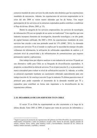 4
comercio mundial de estos servicios ha sido mucho más dinámico que las exportaciones
mundiales de mercancías. Además, las exportaciones de servicios empresariales en la
crisis del año 2008 se vieron menos afectadas que las de bienes. Una mayor
participación de los servicios en la estructura exportadora podría contribuir a estabilizar
el flujo de divisas. (Prieto, 2003, p. 15).
Dentro la categoría de los servicios empresariales, los servicios de tecnologías
de información (TI) son un ejemplo de un sector no tradicional.2
Esto significa que esta
industria incorpora elementos de investigación, desarrollo tecnológico y un alto grado
de capital humano calificado. De 2005 a 2010, las exportaciones mundiales de estos
servicios han crecido a una tasa promedio anual de 15% (OMC, 2011). La demanda
creciente por servicios TI en el mundo se explica por la necesidad de manejar elevados
volúmenes de información, la utilización de sofisticadas capacidades de análisis y el
creciente nivel de conectividad y de infraestructura de comunicaciones que requiere
permanente soporte y aplicaciones.
Este trabajo tiene por objetivo analizar si esta industria de servicios TI puede ser
una alternativa viable para Chile en su búsqueda de diversificación exportadora. A
propósito, se describirá la oferta de servicios TI en el país (sección 2), y se presentará un
marco conceptual para evaluar su nivel de sofisticación (sección 3). Además, se evalúa
su potencial exportador mediante un cuestionario elaborado especialmente para este
trabajo (sección 4). Se concluye (sección 5) que la industria TI chilena pareciera tener el
potencial para poder responder al incremento de la demanda mundial por TI y
expandirse para contribuir en forma más importante a la diversificación de las
exportaciones chilenas.
2. EL DESARROLLO DE LOS SERVICIOS TI EN CHILE
El sector TI en Chile ha experimentado un alto crecimiento a lo largo de la
última década. Entre 2001 al 2009, el ingreso por venta de servicios de informática y
2
Según la agencia de promoción de exportaciones del gobierno de Chile (Prochile), las exportaciones no
tradicionales corresponde a todos los productos excepto cobre, harina de pescado, algunas partidas de
salmón, celulosa, hierro, salitre, plata metálica, óxido y ferromolibdeno, minerales de oro, rollizos de
madera, madera aserrada y cepillada, y metanol.
 