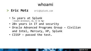 2
2
> Eric Motz eric@splunk.com
• 5+ years at Splunk
• Client Architect, SE, Sr SE Mgr
• 20+ years in IT and security
• Oracle Advanced Programs Group – Civilian
and Intel, Mercury, HP, Splunk
• CISSP – passed the test.
whoami
 