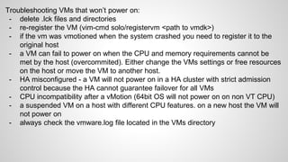 Troubleshooting VMs that won’t power on:
- delete .lck files and directories
- re-register the VM (vim-cmd solo/registervm <path to vmdk>)
- if the vm was vmotioned when the system crashed you need to register it to the
original host
- a VM can fail to power on when the CPU and memory requirements cannot be
met by the host (overcommited). Either change the VMs settings or free resources
on the host or move the VM to another host.
- HA misconfigured - a VM will not power on in a HA cluster with strict admission
control because the HA cannot guarantee failover for all VMs
- CPU incompatibility after a vMotion (64bit OS will not power on on non VT CPU)
- a suspended VM on a host with different CPU features. on a new host the VM will
not power on
- always check the vmware.log file located in the VMs directory
 
