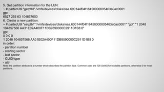 5. Get partition information for the LUN:
~ # partedUtil "getptbl" /vmfs/devices/disks/naa.600144f04f16450000005463a0ac0001
gpt
6527 255 63 104857600
6. Create a new partition:
~ # partedUtil "setptbl" "/vmfs/devices/disks/naa.600144f04f16450000005463a0ac0001" "gpt" "1 2048
104857566 AA31E02A400F11DB9590000C2911D1B8 0"
gpt
0 0 0 0
1 2048 104857566 AA31E02A400F11DB9590000C2911D1B8 0
in order:
- partition number
- starting sector
- last sector
- GUID/type
- attr
Note: the partition attribute is a number which describes the partition type. Common used are 128 (0x80) for bootable partitions, otherwise 0 for most
partitions.
 