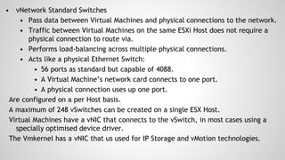 • vNetwork Standard Switches
• Pass data between Virtual Machines and physical connections to the network.
• Traffic between Virtual Machines on the same ESXi Host does not require a
physical connection to route via.
• Performs load-balancing across multiple physical connections.
• Acts like a physical Ethernet Switch:
• 56 ports as standard but capable of 4088.
• A Virtual Machine’s network card connects to one port.
• A physical connection uses up one port.
Are configured on a per Host basis.
A maximum of 248 vSwitches can be created on a single ESX Host.
Virtual Machines have a vNIC that connects to the vSwitch, in most cases using a
specially optimised device driver.
The Vmkernel has a vNIC that us used for IP Storage and vMotion technologies.
 