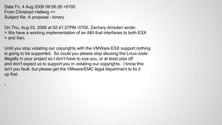 Date Fri, 4 Aug 2006 09:56:26 +0100
From Christoph Hellwig <>
Subject Re: A proposal - binary
On Thu, Aug 03, 2006 at 02:41:27PM -0700, Zachary Amsden wrote:
> We have a working implementation of an ABI that interfaces to both ESX
> and Xen.
Until you stop violating our copyrights with the VMWare ESX support nothing
is going to be supported. So could you please stop abusing the Linux code
illegally in your project so I don't have to sue you, or at least piss off
and don't expect us to support you in violating our copyrights. I know this
isn't you fault, but please get the VMware/EMC legal department to fix it
up first.
-
 