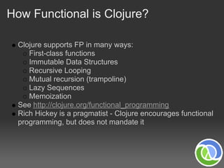 How Functional is Clojure?

  Clojure supports FP in many ways:
     First-class functions
     Immutable Data Structures
     Recursive Looping
     Mutual recursion (trampoline)
     Lazy Sequences
     Memoization
  See http://clojure.org/functional_programming
  Rich Hickey is a pragmatist - Clojure encourages functional
  programming, but does not mandate it
 
