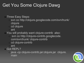 Get You Some Clojure Dawg

 Three Easy Steps:
    svn co http://clojure.googlecode.com/svn/trunk/
    clojure
    cd clojure
    ant
 You will probably want clojure-contrib also:
     svn co http://clojure-contrib.googlecode.
    com/svn/trunk/ clojure-contrib
    cd clojure-contrib
    ant
 Got REPL?
    java -cp clojure-contrib.jar:clojure.jar clojure.
    main
 