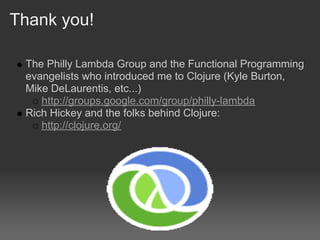 Thank you!

 The Philly Lambda Group and the Functional Programming
 evangelists who introduced me to Clojure (Kyle Burton,
 Mike DeLaurentis, etc...)
    http://groups.google.com/group/philly-lambda
 Rich Hickey and the folks behind Clojure:
    http://clojure.org/
 