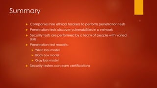Summary 
 Companies hire ethical hackers to perform penetration tests 
 Penetration tests discover vulnerabilities in a network 
 Security tests are performed by a team of people with varied 
skills 
 Penetration test models: 
 White box model 
 Black box model 
 Gray box model 
 Security testers can earn certifications 
 