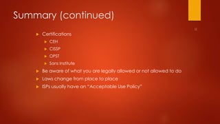 Summary (continued) 
 Certifications 
 CEH 
 CISSP 
 OPST 
 Sans Institute 
 Be aware of what you are legally allowed or not allowed to do 
 Laws change from place to place 
 ISPs usually have an “Acceptable Use Policy” 
 