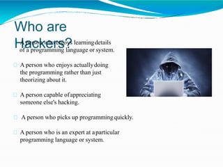 Who are
Hackers?A person who enjoys learningdetails
of a programming language or system.
A person who enjoys actuallydoing
the programming rather than just
theorizing about it.
A person capable ofappreciating
someone else's hacking.
A person who picks up programmingquickly.
A person who is an expert at aparticular
programming language or system.
 