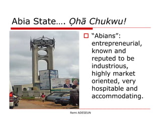 Abia State…. Ọhā Chukwu!
                    “Abians”:
                     entrepreneurial,
                     known and
                     reputed to be
                     industrious,
                     highly market
                     oriented, very
                     hospitable and
                     accommodating.

            Remi ADESEUN
 