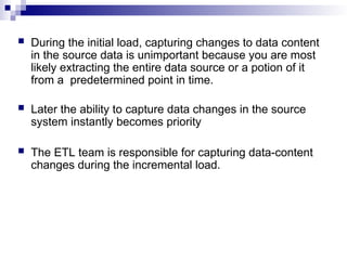  During the initial load, capturing changes to data content
in the source data is unimportant because you are most
likely extracting the entire data source or a potion of it
from a predetermined point in time.
 Later the ability to capture data changes in the source
system instantly becomes priority
 The ETL team is responsible for capturing data-content
changes during the incremental load.
 